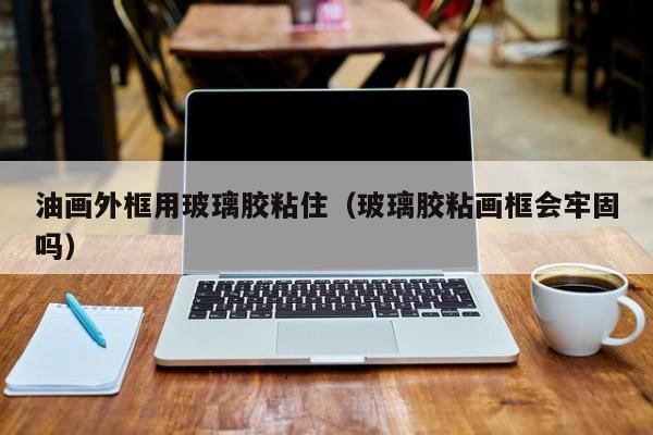 油畫(huà)外框用玻璃膠粘住（玻璃膠粘畫(huà)框會(huì)牢固嗎）