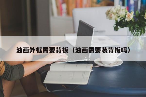 油畫(huà)外框需要背板（油畫(huà)需要裝背板嗎）